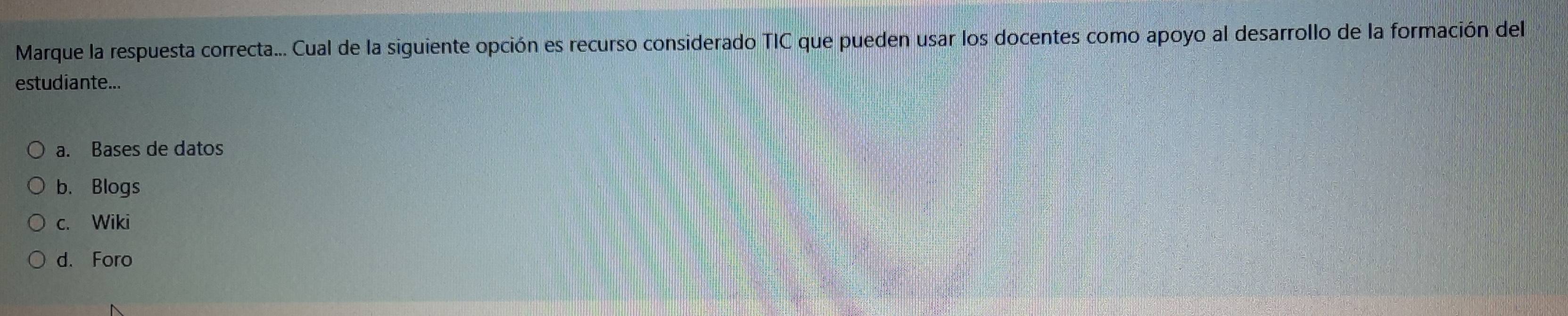 Marque la respuesta correcta... Cual de la siguiente opción es recurso considerado TIC que pueden usar los docentes como apoyo al desarrollo de la formación del
estudiante...
a. Bases de datos
b. Blogs
c. Wiki
d. Foro