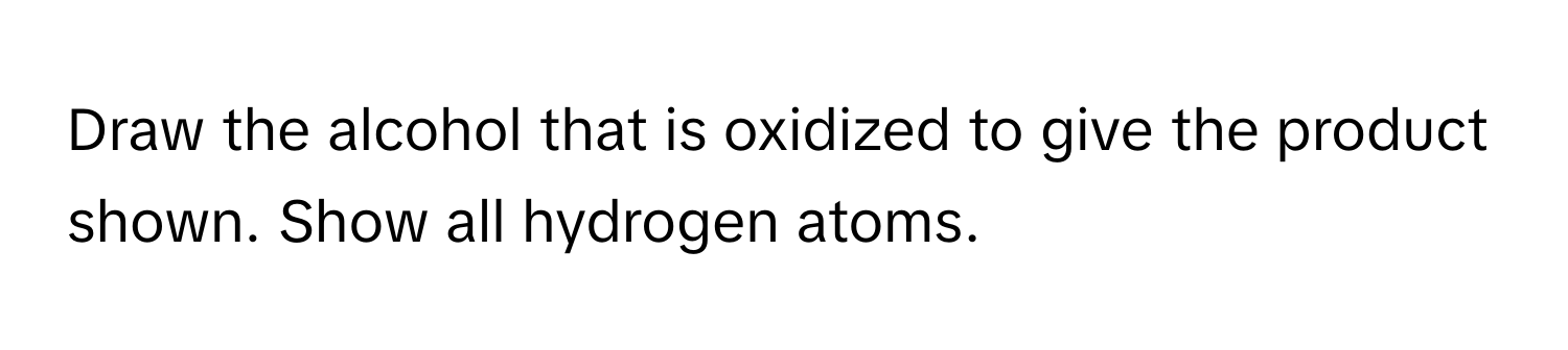 Draw the alcohol that is oxidized to give the product shown. Show all hydrogen atoms.