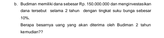 Budiman memiliki dana sebesar Rp. 150.000.000 dan menginvestasikan 
dana tersebut selama 2 tahun dengan tingkat suku bunga sebesar
10%. 
Berapa besarnya uang yang akan diterima oleh Budiman 2 tahun 
kemudian??