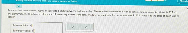 Soving a value mixture problem using a system of linear... Nichol 
Suppose that there are two types of tickets to a show: advance and same-day. The combined cost of one advance ticket and one same-day ticket is $75. For 
one performance, 30 advance tickets and 15 same-day tickets were sold. The total amount paid for the tickets was $1725. What was the price of each kind of 
ticket? 
Advance ticket: 5□
× 
Same-day ticket: s□