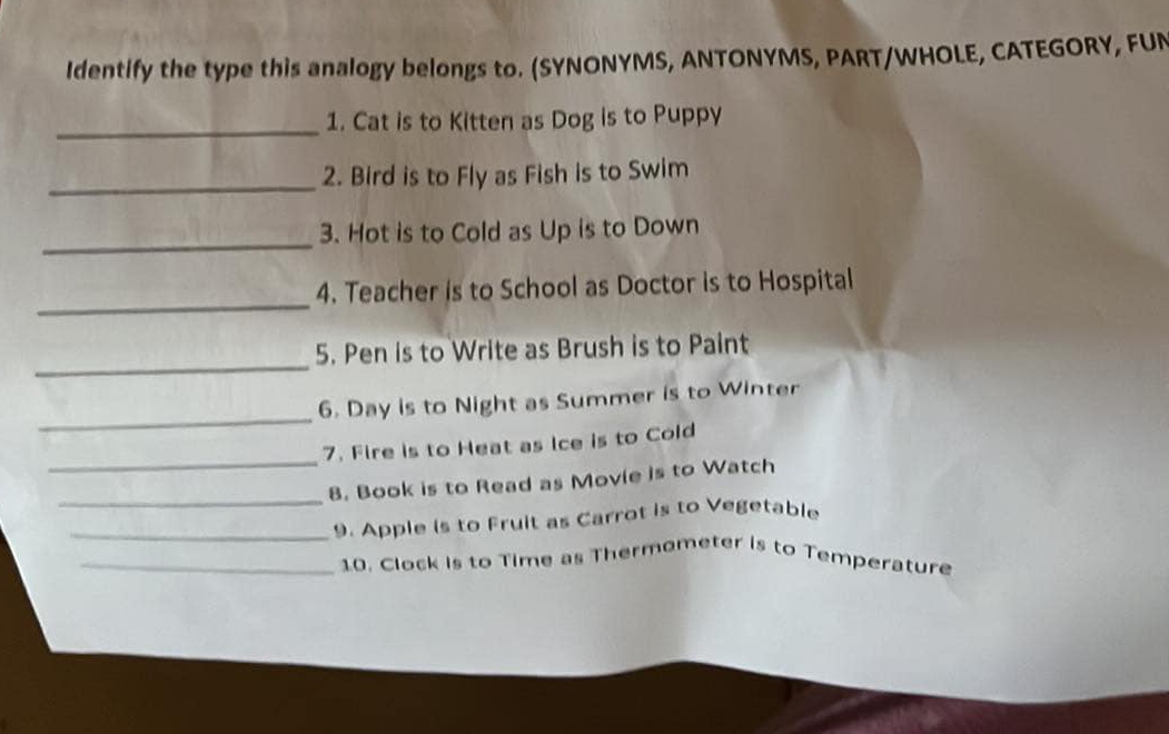 Identify the type this analogy belongs to. (SYNONYMS, ANTONYMS, PART/WHOLE, CATEGORY, FUN 
_1. Cat is to Kitten as Dog is to Puppy 
_2. Bird is to Fly as Fish is to Swim 
_ 
3. Hot is to Cold as Up is to Down 
_ 
4. Teacher is to School as Doctor is to Hospital 
_ 
5. Pen is to Write as Brush is to Paint 
_ 
6. Day is to Night as Summer is to Winter 
_ 
7. Fire is to Heat as ice is to Cold 
_ 
8. Book is to Read as Movie is to Watch 
_9. Apple is to Fruit as Carrot is to Vegetable 
_10. Clock is to Time as Thermometer is to Temperature