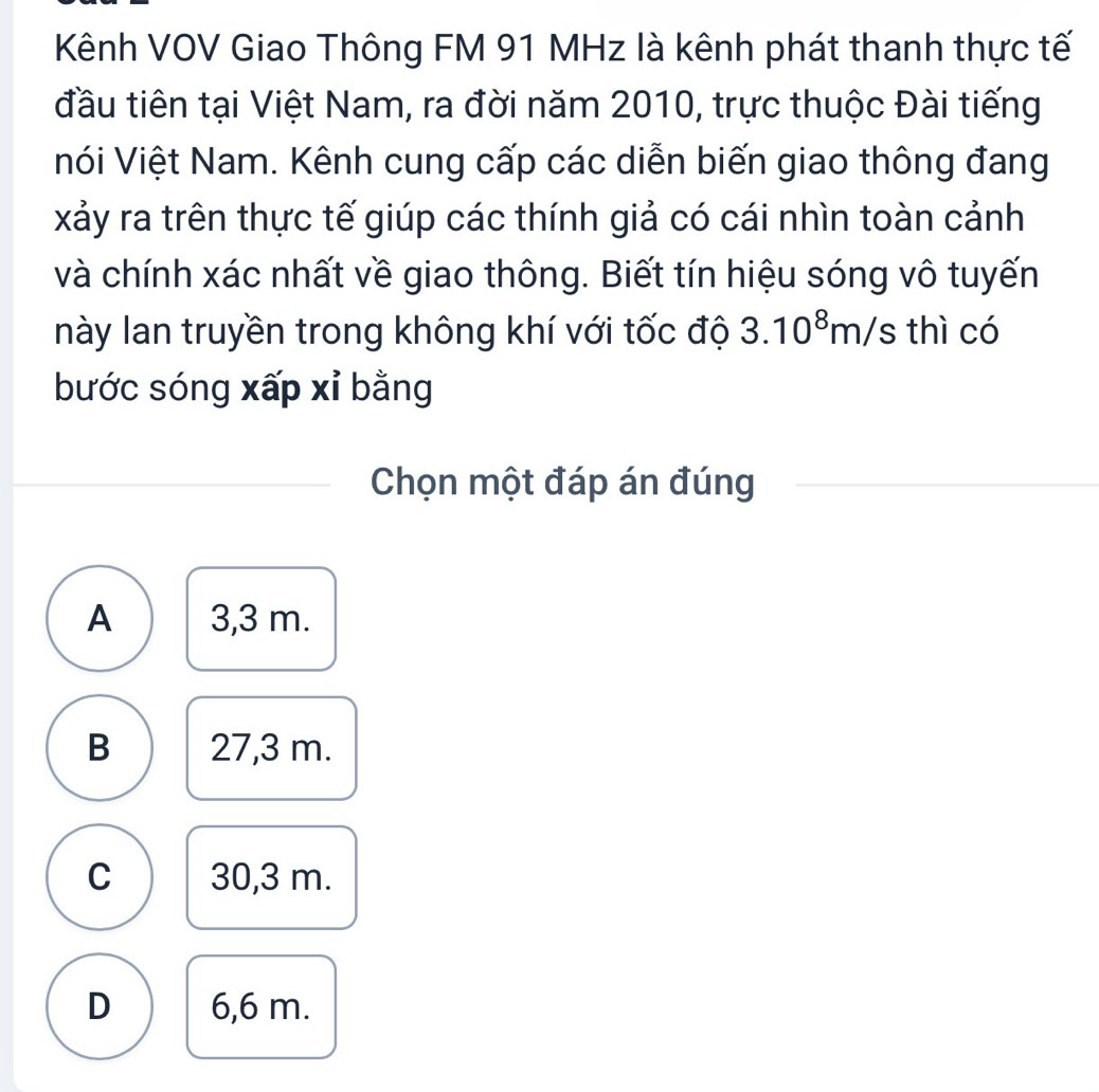 Kênh VOV Giao Thông FM 91 MHz là kênh phát thanh thực tế
đầu tiên tại Việt Nam, ra đời năm 2010, trực thuộc Đài tiếng
nói Việt Nam. Kênh cung cấp các diễn biến giao thông đang
xảy ra trên thực tế giúp các thính giả có cái nhìn toàn cảnh
và chính xác nhất về giao thông. Biết tín hiệu sóng vô tuyến
này lan truyền trong không khí với tốc độ 3.10^8m/s thì có
bước sóng xấp xỉ bằng
Chọn một đáp án đúng
A 3,3 m.
B 27,3 m.
C 30,3 m.
D 6,6 m.