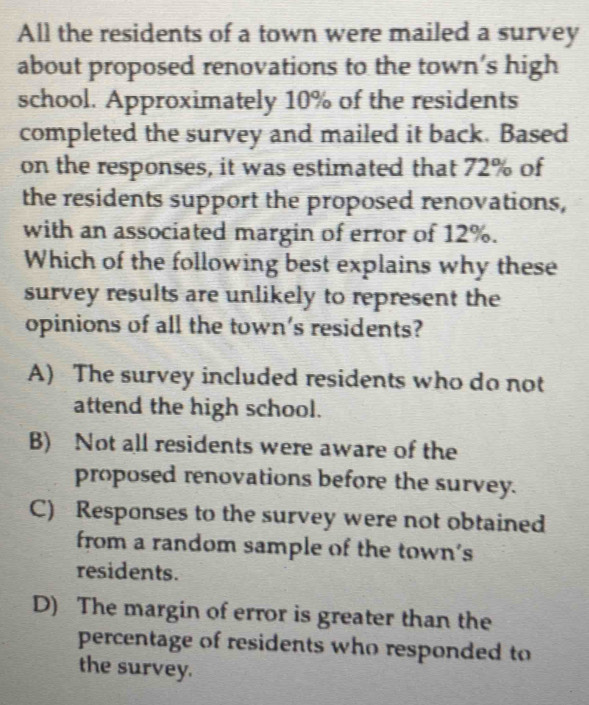 All the residents of a town were mailed a survey
about proposed renovations to the town’s high
school. Approximately 10% of the residents
completed the survey and mailed it back. Based
on the responses, it was estimated that 72% of
the residents support the proposed renovations,
with an associated margin of error of 12%.
Which of the following best explains why these
survey results are unlikely to represent the
opinions of all the town's residents?
A) The survey included residents who do not
attend the high school.
B) Not all residents were aware of the
proposed renovations before the survey.
C) Responses to the survey were not obtained
from a random sample of the town's
residents.
D) The margin of error is greater than the
percentage of residents who responded to
the survey.