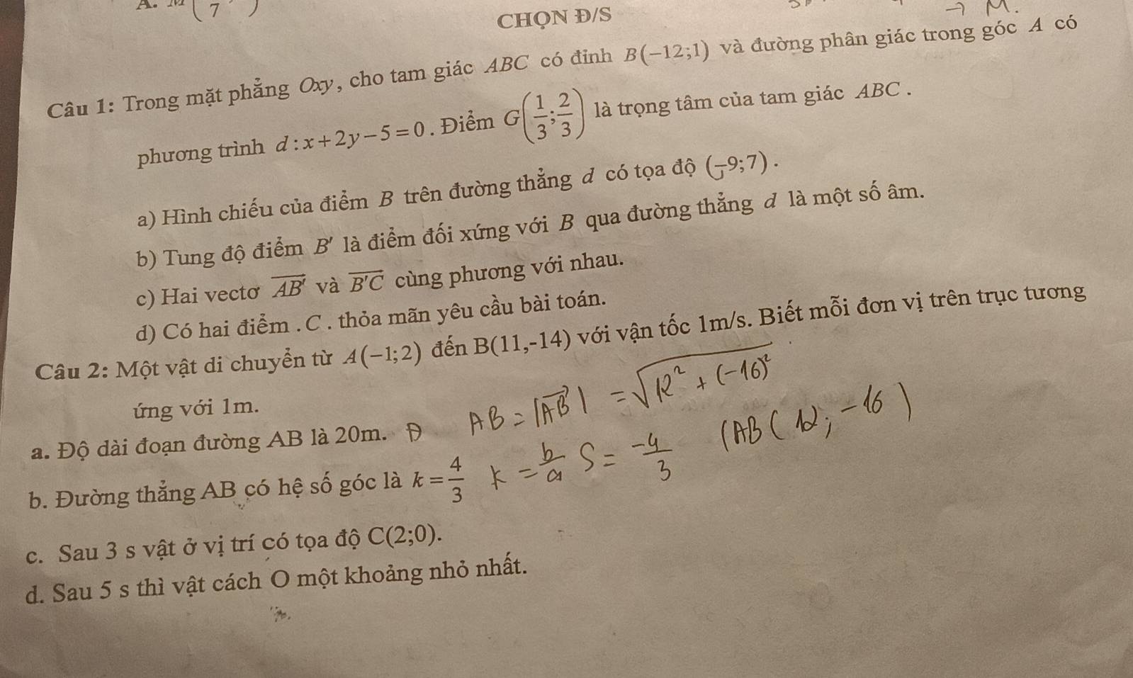 A m(7)
CHQN Đ/S
Câu 1: Trong mặt phẳng Oxy, cho tam giác ABC có đỉnh B(-12;1) và đường phân giác trong góc A có
phương trình d:x+2y-5=0. Điểm G( 1/3 ; 2/3 ) là trọng tâm của tam giác ABC.
a) Hình chiếu của điểm B trên đường thẳng đ có tọa độ (-9;7). 
b) Tung độ điểm B' là điểm đối xứng với B qua đường thẳng đ là một số âm.
c) Hai vectơ vector AB' và vector B'C cùng phương với nhau.
d) Có hai điểm .C . thỏa mãn yêu cầu bài toán.
Câu 2: Một vật di chuyển từ A(-1;2) đến B(11,-14) với vận tốc 1m/s. Biết mỗi đơn vị trên trục tương
ứng với 1m.
a. Độ dài đoạn đường AB là 20m. Đ
b. Đường thẳng AB có hệ số góc là k= 4/3 
c. Sau 3 s vật ở vị trí có tọa độ C(2;0). 
d. Sau 5 s thì vật cách O một khoảng nhỏ nhất.