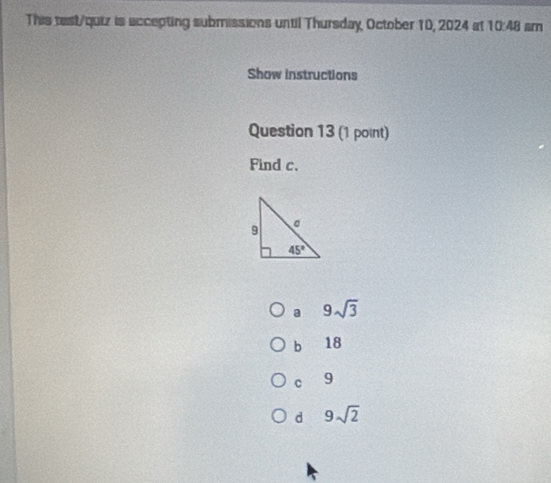 This test/quiz is accepting submissions until Thursday, October 10, 2024 at 10:48
Show instructions
Question 13 (1 point)
Find c.
a 9sqrt(3)
b 18
C 9
d 9sqrt(2)