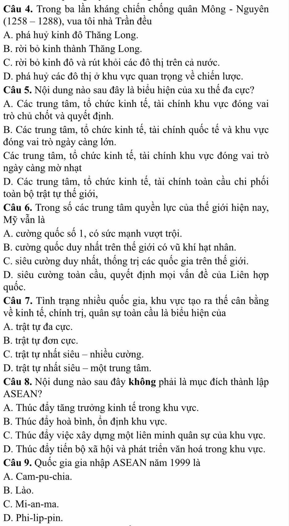 Trong ba lần kháng chiến chống quân Mông - Nguyên
(1258 - 1288), vua tôi nhà Trần đều
A. phá huý kinh đô Thăng Long.
B. rời bỏ kinh thành Thăng Long.
C. rời bỏ kinh đô và rút khỏi các đô thị trên cả nước.
D. phá huỷ các đô thị ở khu vực quan trọng về chiến lược.
Câu 5. Nội dung nào sau đây là biểu hiện của xu thế đa cực?
A. Các trung tâm, tổ chức kinh tế, tài chính khu vực đóng vai
trò chủ chốt và quyết định.
B. Các trung tâm, tổ chức kinh tế, tài chính quốc tế và khu vực
đóng vai trò ngày càng lớn.
Các trung tâm, tổ chức kinh tế, tài chính khu vực đóng vai trò
ngày càng mờ nhạt
D. Các trung tâm, tổ chức kinh tế, tài chính toàn cầu chi phối
toàn bộ trật tự thế giới,
Câu 6. Trong số các trung tâm quyền lực của thế giới hiện nay,
Mỹ vẫn là
A. cường quốc số 1, có sức mạnh vượt trội.
B. cường quốc duy nhất trên thế giới có vũ khí hạt nhân.
C. siêu cường duy nhất, thống trị các quốc gia trên thế giới.
D. siêu cường toàn cầu, quyết định mọi vấn đề của Liên hợp
quốc.
Câu 7. Tình trạng nhiều quốc gia, khu vực tạo ra thế cân bằng
về kinh tế, chính trị, quân sự toàn cầu là biểu hiện của
A. trật tự đa cực.
B. trật tự đơn cực.
C. trật tự nhất siêu - nhiều cường.
D. trật tự nhất siêu - một trung tâm.
Câu 8. Nội dung nào sau đây không phải là mục đích thành lập
ASEAN?
A. Thúc đầy tăng trưởng kinh tế trong khu vực.
B. Thúc đầy hoà bình, ổn định khu vực.
C. Thúc đầy việc xây dựng một liên minh quân sự của khu vực.
D. Thúc đầy tiến bộ xã hội và phát triển văn hoá trong khu vực.
Câu 9. Quốc gia gia nhập ASEAN năm 1999 là
A. Cam-pu-chia.
B. Lào.
C. Mi-an-ma.
D. Phi-lip-pin.