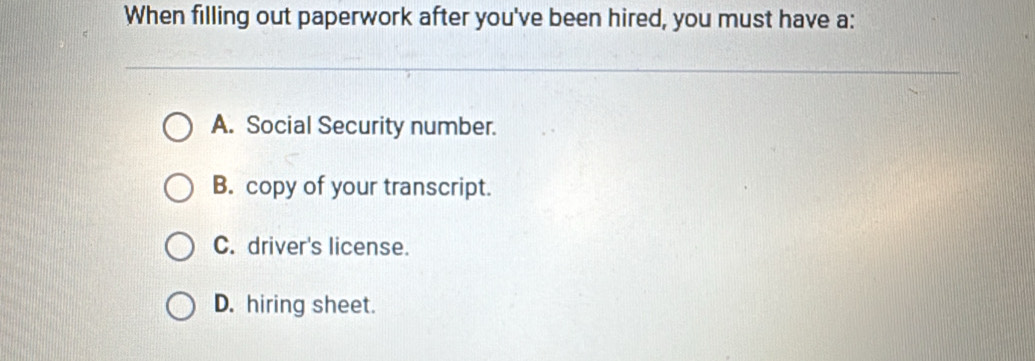 When filling out paperwork after you've been hired, you must have a:
A. Social Security number.
B. copy of your transcript.
C. driver's license.
D. hiring sheet.