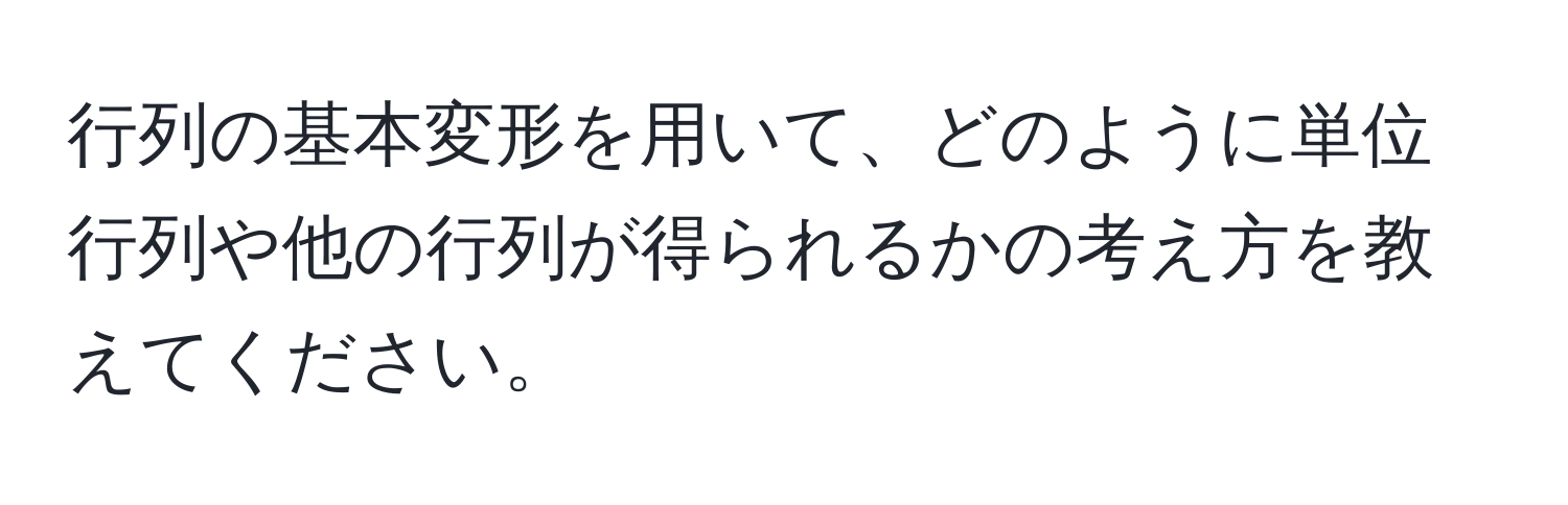 行列の基本変形を用いて、どのように単位行列や他の行列が得られるかの考え方を教えてください。