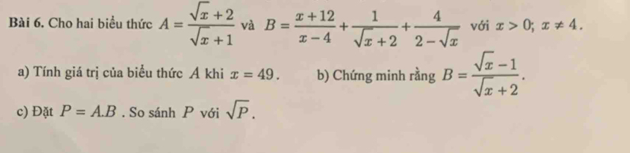 Cho hai biểu thức A= (sqrt(x)+2)/sqrt(x)+1  và B= (x+12)/x-4 + 1/sqrt(x)+2 + 4/2-sqrt(x)  với x>0; x!= 4. 
a) Tính giá trị của biểu thức A khi x=49. b) Chứng minh rằng B= (sqrt(x)-1)/sqrt(x)+2 . 
c) Đặt P=A.B. So sánh P với sqrt(P).