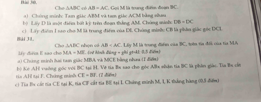 Cho △ ABC có AB=AC. Gọi M là trung điểm đoạn BC. 
a) Chứng minh: Tam giác ABM và tam giác ACM bằng nhau 
b) Lấy D là một điểm bất kỳ trên đoạn thắng AM. Chứng minh: DB=DC
c) Lấy điểm I sao cho M là trung điểm của DI. Chứng minh: CB là phân giác góc DCI. 
Bài 31. 
Cho △ ABC nhọn có AB T. Lấy M là trung điểm của BC, trên tia đối của tia MA 
lấy điểm E sao cho MA=ME , (vẽ hình đ: ing+ghigt=kl: 0,5 điểm) 
a) Chứng minh hai tam giác MBA và MCE bằng nhau (1 điểm) 
b) Kẻ AH vuông góc với BC tại H. Vẽ tia Bx sao cho góc ABx nhận tia BC là phân giác. Tia Bx cắt 
tia AH tại F. Chứng minh CE=BF. (1 điểm) 
c) Tia Bx cất tia CE tại K, tia CF cắt tia BE tại I. Chứng minh M, I, K thắng hàng (0,5 điểm)