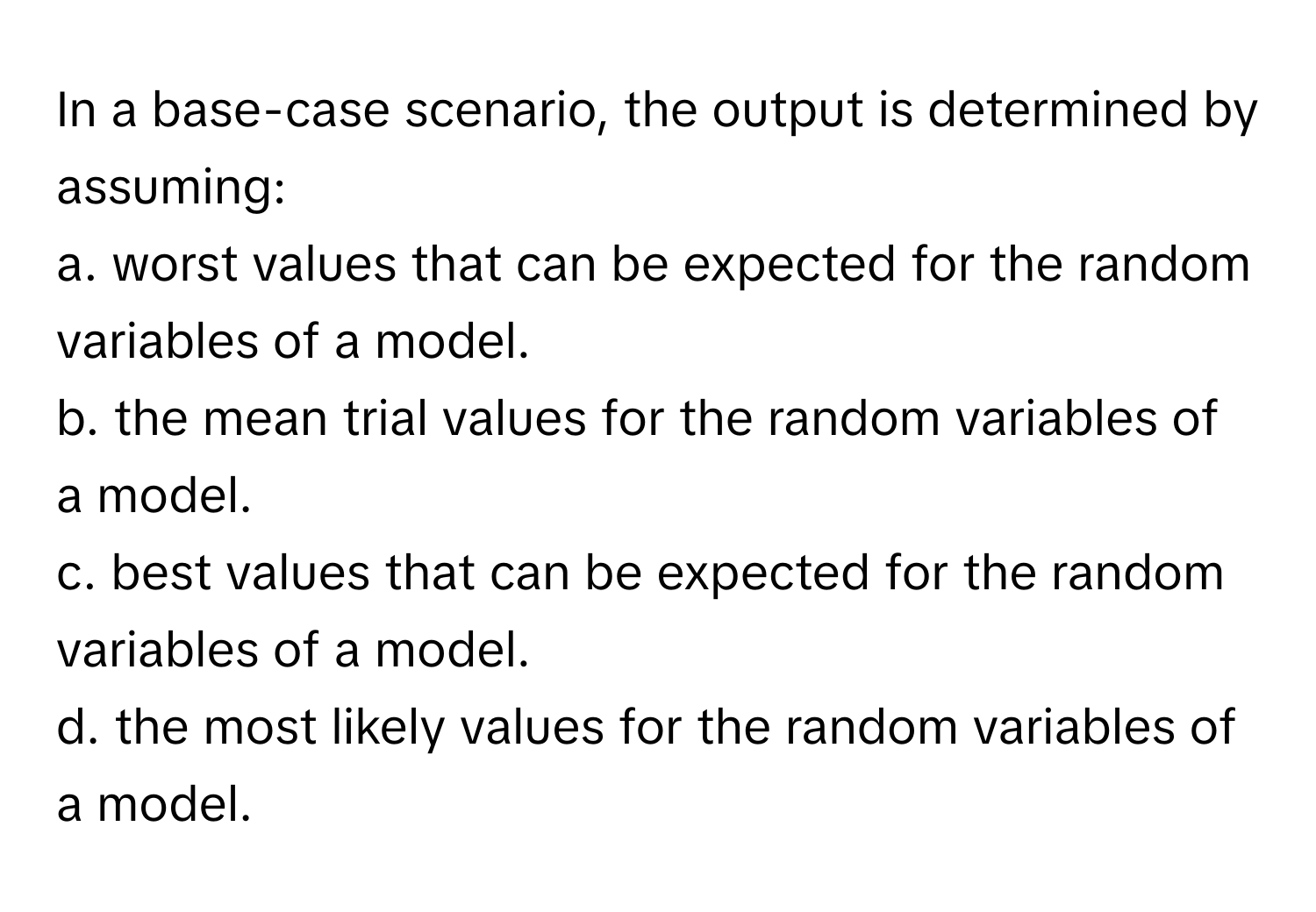 In a base-case scenario, the output is determined by assuming:
a. worst values that can be expected for the random variables of a model.
b. the mean trial values for the random variables of a model.
c. best values that can be expected for the random variables of a model.
d. the most likely values for the random variables of a model.