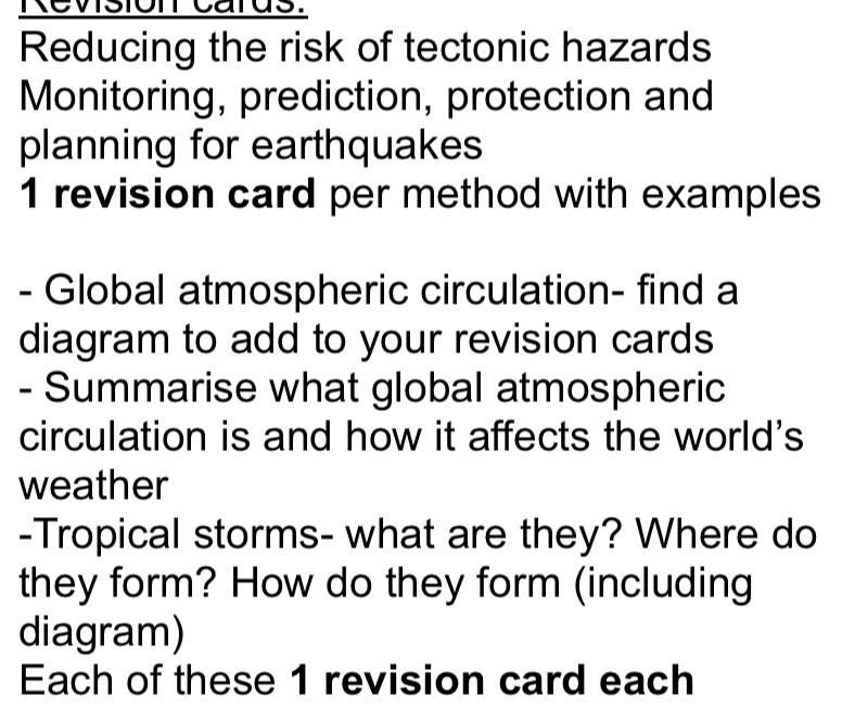 Revision cards. 
Reducing the risk of tectonic hazards 
Monitoring, prediction, protection and 
planning for earthquakes 
1 revision card per method with examples 
- Global atmospheric circulation- find a 
diagram to add to your revision cards 
- Summarise what global atmospheric 
circulation is and how it affects the world's 
weather 
-Tropical storms- what are they? Where do 
they form? How do they form (including 
diagram) 
Each of these 1 revision card each