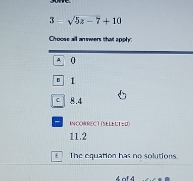 sorve.
3=sqrt(5z-7)+10
Choose all answers that apply:
A 0
B 1
C 8.4
- INCORRECT (SELECTED)
11.2
E The equation has no solutions.
4 of 4