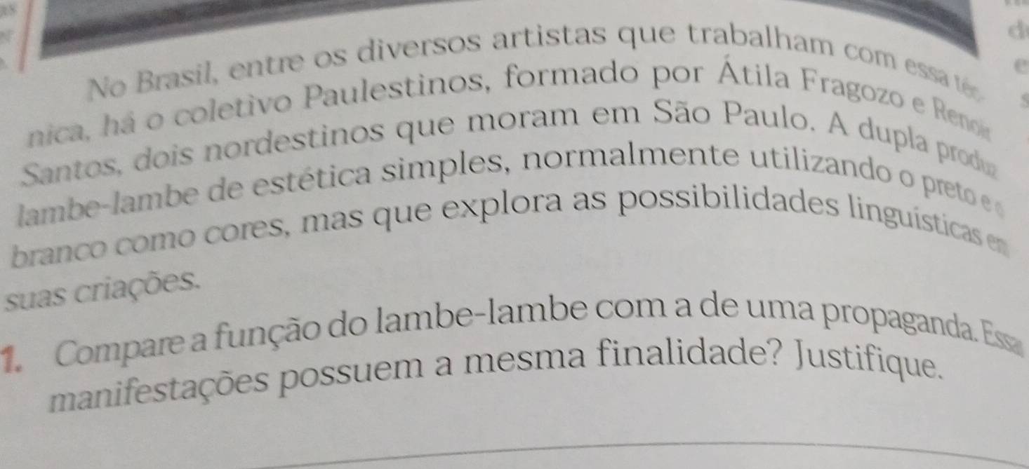 No Brasil en tre os diversos artistas que trabalham com essa té 
5 
nica, há o coletivo Paulestinos, formado por Átila Fragozo e Renon 
Santos, dois nordestinos que moram em São Paulo. A dupla produa 
lambe-lambe de estética simples, normalmente utilizando o pret 
branco como cores, mas que explora as possibilidades linguísticas en 
suas criações. 
1. Compare a função do lambe-lambe com a de uma propaganda. Ess 
manifestações possuem a mesma finalidade? Justifique. 
_