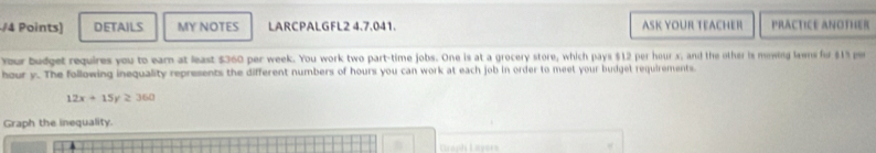 DETAILS MY NOTES LARCPALGFL2 4.7.041. ASK YOUR TEACHER PRACTIcE ANOtHER 
Your budget requires you to eam at least $360 per week. You work two part-time jobs. One is at a grocery store, which pays $12 per hour x; and the other is mowing lawns for $1% per
hour y. The following inequality represents the different numbers of hours you can work at each job in order to meet your budget requirements.
12x+15y≥ 360
Graph the inequality. 
Graph Layers