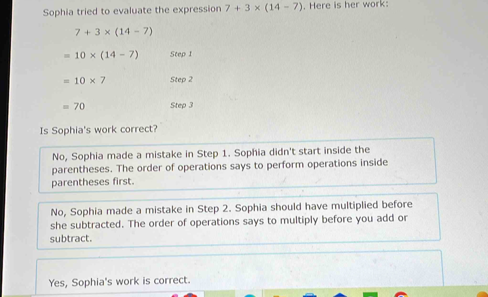 Solved: Sophia tried to evaluate the expression 7+3* (14-7). Here is ...