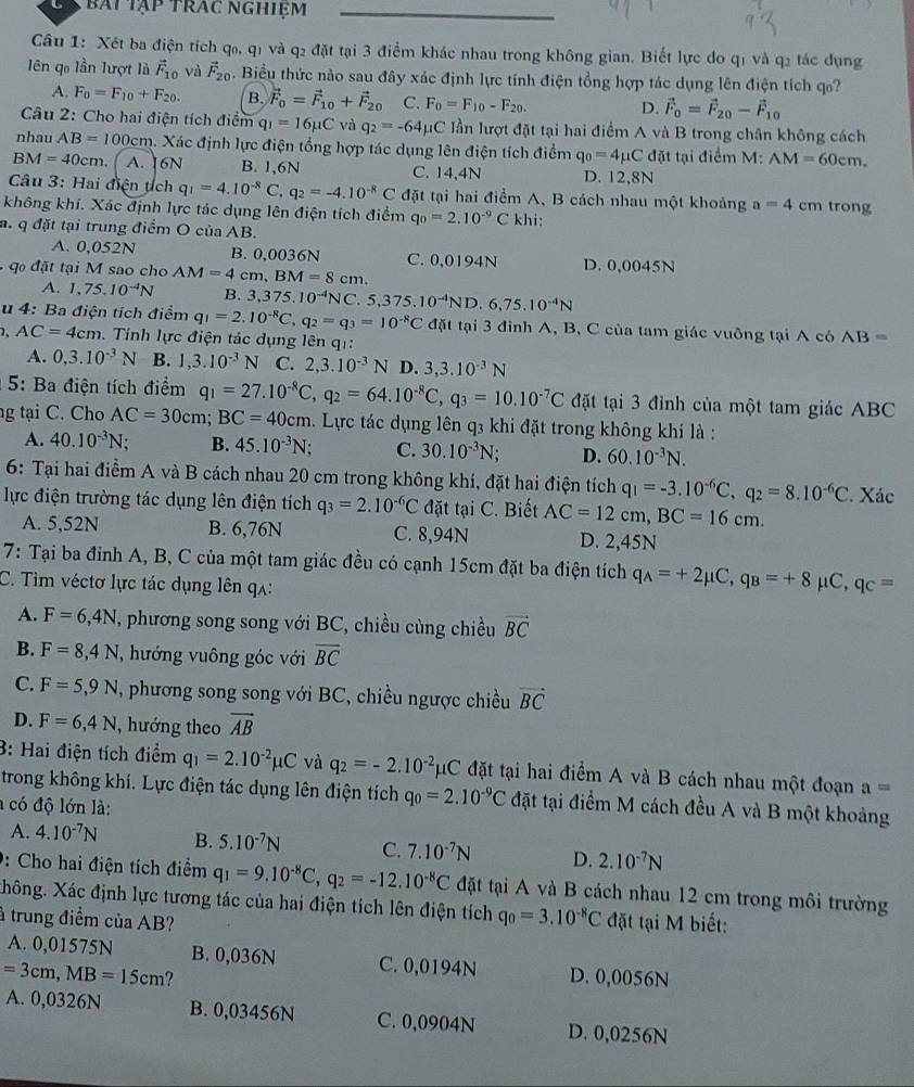 bái tập trac nghiệm
Câu 1: Xét ba điện tích q₀, q1 và q2 đặt tại 3 điểm khác nhau trong không gian. Biết lực do qí và q2 tác dụng
ên qo lần lượt là vector F_10 và vector F_20. Biểu thức nào sau đây xác định lực tính điện tổng hợp tác dụng lên điện tích q?
A. F_0=F_10+F_20. B. vector F_0=vector F_10+vector F_20 C. F_0=F_10-F_20. D. vector F_0=vector F_20-vector F_10
Câu 2: Cho hai điện tích điểm q_1=16mu C và q_2=-64mu C lần lượt đặt tại hai điểm A và B trong chân không cách
nhau AB=100cm h. Xác định lực điện tổng hợp tác dụng lên điện tích điểm q_0=4mu C đặt tại điểm M: AM=60cm.
BM=40cm. A. 6N B. 1,6N C. 14,4N D. 12,8N
Câu 3: Hai điện tch q_1=4.10^(-8)C,q_2=-4.10^(-8)C đặt tại hai điểm A, B cách nhau một khoảng a=4 cm trong
không khí. Xác định lực tác dụng lên điện tích điểm q_0=2.10^(-9)C khi:
a. q đặt tại trung điểm O của AB.
A. 0,052N B. 0,0036N
đ ặt tại M sao cho AM=4cm,BM=8cm. C. 0,0194N D. 0,0045N
A. 1,75.10^(-4)N B. 3,375.10^(-4)NC.5,375.10^(-4)ND.6,75.10^(-4)N
u 4: Ba điện tích điểm q_1=2.10^(-8)C,q_2=q_3=10^(-8)C đặt tại 3 đỉnh A, B, C của tam giác vuông tại A có A B=
AC=4cm. Tính lực điện tác dụng lên qi:
A. 0,3.10^(-3)N B. 1,3.10^(-3)N C. 2,3.10^(-3)N D. 3,3.10^(-3)N
5: Ba điện tích điểm q_1=27.10^(-8)C,q_2=64.10^(-8)C,q_3=10.10^(-7)C đặt tại 3 đỉnh của một tam giác ABC
ng tại C. Cho AC=30cm;BC=40cm a. Lực tác dụng lên q3 khi đặt trong không khí là :
A. 40.10^(-3)N B. 45.10^(-3)N C. 30.10^(-3)N. D. 60.10^(-3)N.
6: Tại hai điểm A và B cách nhau 20 cm trong không khí, đặt hai điện tích q_1=-3.10^(-6)C,q_2=8.10^(-6)C
lực điện trường tác dụng lên điện tích q_3=2.10^(-6)C đặt tại C. Biết AC=12cm,BC=16cm. Xác
A. 5,52N B. 6,76N C. 8,94N D. 2,45N
7: Tại ba đinh A, B, C của một tam giác đều có cạnh 15cm đặt ba điện tích q_A=+2mu C,q_B=+8mu _1C,q_C=
C. Tìm véctơ lực tác dụng lên qʌ:
A. F=6,4N , phương song song với BC, chiều cùng chiều vector BC
B. F=8,4N ,  hướng vuông góc với overline BC
C. F=5,9N , phương song song với BC, chiều ngược chiều vector BC
D. F=6,4N , hướng theo vector AB
3: Hai điện tích điểm q_1=2.10^(-2)mu C và q_2=-2.10^(-2)mu C đặt tại hai điểm A và B cách nhau một đoạn a=
trong không khí. Lực điện tác dụng lên điện tích q_0=2.10^(-9)C đặt tại điểm M cách đều A và B một khoảng
có độ lớn là:
A. 4.10^(-7)N B. 5.10^(-7)N C. 7.10^(-7)N D. 2.10^(-7)N
0: Cho hai điện tích điểm q_1=9.10^(-8)C,q_2=-12.10^(-8)C đặt tại A và B cách nhau 12 cm trong môi trường
Xhông. Xác định lực tương tác của hai điện tích lên điện tích q_0=3.10^(-8)C
à trung điểm của AB? đặt tại M biết:
A. 0,01575N B. 0,036N C. 0,0194N
=3cm,MB=15cm ? D. 0,0056N
A. 0,0326N B. 0,03456N C. 0,0904N D. 0,0256N