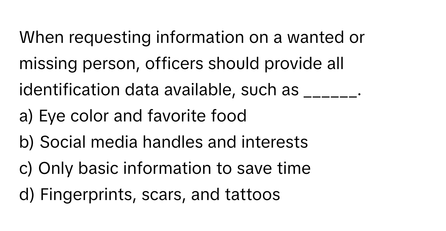 When requesting information on a wanted or missing person, officers should provide all identification data available, such as ______.

a) Eye color and favorite food
b) Social media handles and interests
c) Only basic information to save time
d) Fingerprints, scars, and tattoos