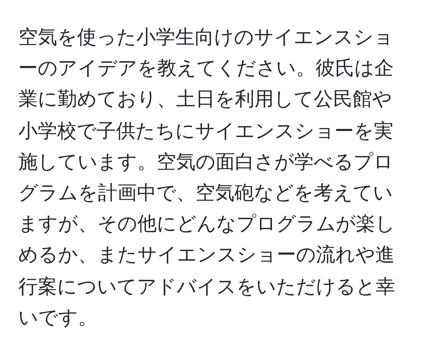 空気を使った小学生向けのサイエンスショーのアイデアを教えてください。彼氏は企業に勤めており、土日を利用して公民館や小学校で子供たちにサイエンスショーを実施しています。空気の面白さが学べるプログラムを計画中で、空気砲などを考えていますが、その他にどんなプログラムが楽しめるか、またサイエンスショーの流れや進行案についてアドバイスをいただけると幸いです。