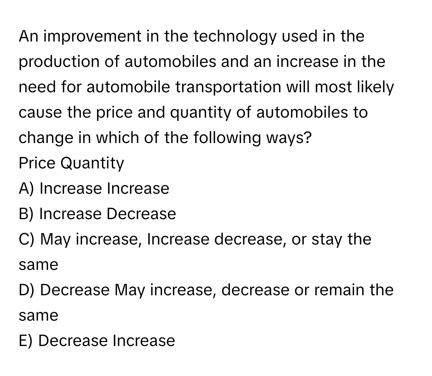 An improvement in the technology used in the production of automobiles and an increase in the need for automobile transportation will most likely cause the price and quantity of automobiles to change in which of the following ways? 
Price Quantity

A) Increase Increase
B) Increase Decrease
C) May increase, Increase decrease, or stay the same
D) Decrease May increase, decrease or remain the same
E) Decrease Increase