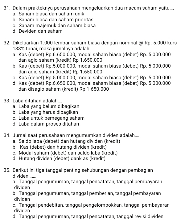 Dalam prakteknya perusahaan mengeluarkan dua macam saham yaitu....
a. Saham biasa dan saham unik
b. Saham biasa dan saham prioritas
c. Saham majemuk dan saham biasa
d. Deviden dan saham
32. Dikeluarkan 1.000 lembar saham biasa dengan nominal @ Rp. 5.000 kurs
133% tunai, maka jurnalnya adalah....
a. Kas (debet) Rp.6.650.000, modal saham biasa (debet) Rp. 5.000.000
dan agio saham (kredit) Rp 1.650.000
b. Kas (debet) Rp.5.000.000, modal saham biasa (debet) Rp. 5.000.000
dan agio saham (kredit) Rp 1.650.000
c. Kas (debet) Rp.5.000.000, modal saham biasa (debet) Rp. 5.000.000
d. Kas (debet) Rp.6.650.000, modal saham biasa (debet) Rp. 5.000.000
dan disagio saham (kredit) Rp 1.650.000
33. Laba ditahan adalah....
a. Laba yang belum dibagikan
b. Laba yang harus dibagikan
c. Laba untuk pemegang saham
d. Laba dalam proses ditahan
34. Jurnal saat perusahaan mengumumkan dividen adalah.....
a. Saldo laba (debet) dan hutang dividen (kredit)
b. Kas (debet) dan hutang dividen (kredit)
c. Modal saham (debet) dan saldo laba (kredit)
d. Hutang dividen (debet) dank as (kredit)
35. Berikut ini tiga tanggal penting sehubungan dengan pembagian
dividen.......
a. Tanggal pengumuman, tanggal pencatatan, tanggal pembayaran
dividen
b. Tanggal pengumuman, tanggal pemberian, tanggal pembayaran
dividen
c. Tanggal pendebitan, tanggal pengelompokkan, tanggal pembayaran
dividen
d. Tanggal pengumuman, tanggal pencatatan, tanggal revisi dividen