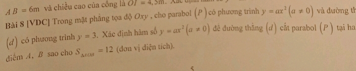 AB=6m và chiều cao của công là OI=4,5m
Bài 8 [VDC] Trong mặt phẳng tọa độ Oxy , cho parabol (P ) có phương trinh y=ax^2(a!= 0) và đường th 
(d) có phương trình y=3. Xác định hàm số y=ax^2(a!= 0) đề đường thằng (d) cất parabol (P ) tại ha 
diểm A ， B sao cho S_△ AOB=12 (đơn vị diện tích). 
5