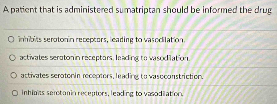 A patient that is administered sumatriptan should be informed the drug
inhibits serotonin receptors, leading to vasodilation.
activates serotonin receptors, leading to vasodilation.
activates serotonin receptors, leading to vasoconstriction.
inhibits serotonin receptors, leading to vasodilation.