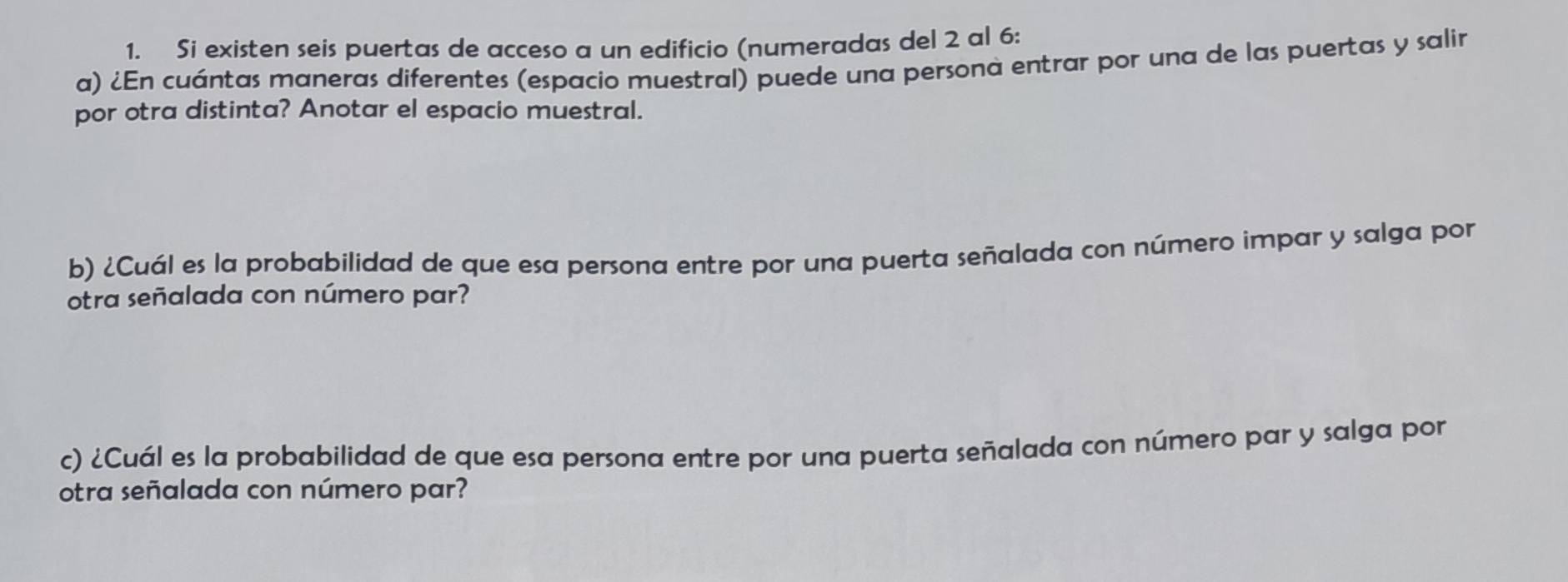 Si existen seis puertas de acceso a un edificio (numeradas del 2 al 6 : 
a) ¿En cuántas maneras diferentes (espacio muestral) puede una persona entrar por una de las puertas y salir 
por otra distinta? Anotar el espacio muestral. 
b) ¿Cuál es la probabilidad de que esa persona entre por una puerta señalada con número impar y salga por 
otra señalada con número par? 
c) ¿Cuál es la probabilidad de que esa persona entre por una puerta señalada con número par y salga por 
otra señalada con número par?