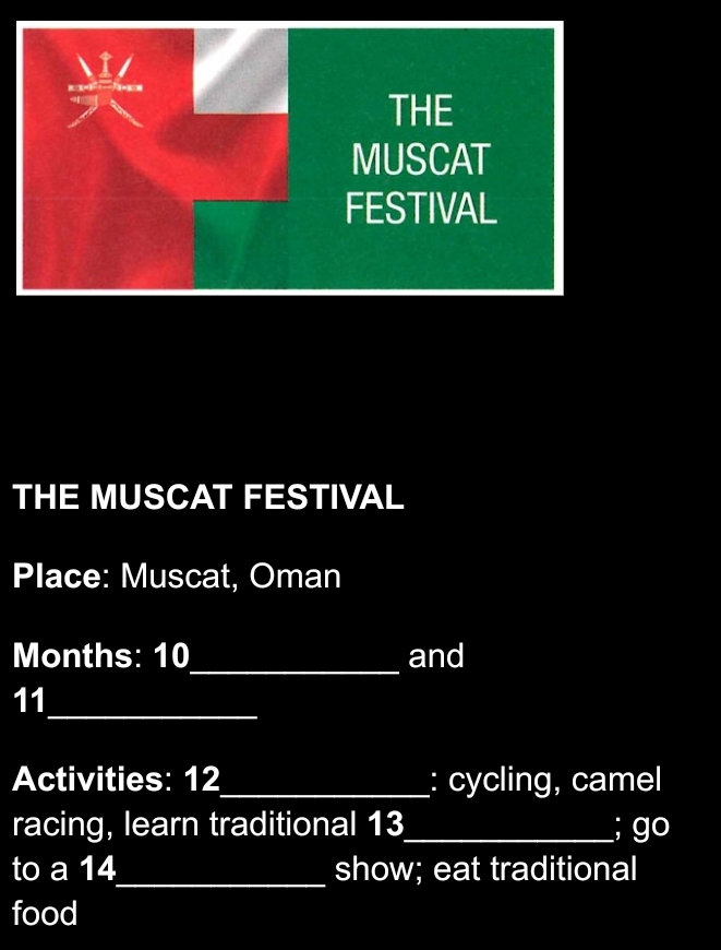 THE MUSCAT FESTIVAL 
Place: Muscat, Oman 
_ 
Months: 10 and 
_ 
11 
Activities: 12 _ : cycling, camel 
racing, learn traditional 13_ ; go 
to a 14 _ show; eat traditional 
food