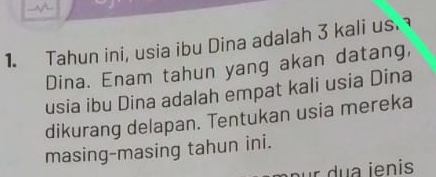 Tahun ini, usia ibu Dina adalah 3 kali us. 
Dina. Enam tahun yang akan datang, 
usia ibu Dina adalah empat kali usia Dina 
dikurang delapan. Tentukan usia mereka 
masing-masing tahun ini.