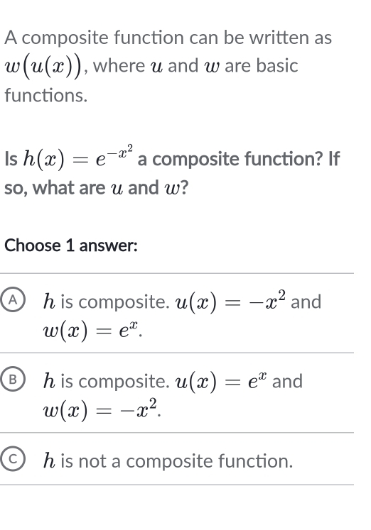 A composite function can be written as
w(u(x)) , where u and ω are basic
functions.
Is h(x)=e^(-x^2) a composite function? If
so, what are u and w?
Choose 1 answer:
A h is composite. u(x)=-x^2 and
w(x)=e^x.
B h is composite. u(x)=e^x and
w(x)=-x^2.
h is not a composite function.