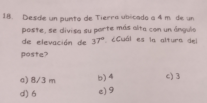 Desde un punto de Tierra ubicado a 4 m de un
poste, se divisa su parte más alta con un ángulo
de elevación de 37°. ¿Cuál es la altura del
poste?
a) 8/3 m b) 4
c) 3
d) 6 e) 9