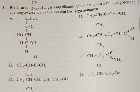 CH_3
5. Berdasarkan gugus fungsi yang dikandungnya, tentukan termasuk golongan
apa senyawa-senyawa berikut dan beri juga namanya!
A. CH_2OH
D. beginarrayr CH_3-CH-O-CH_2-CH_3 | CH_3endarray
|
C=O
beginarrayr HO=CH H-C-OH H-OH Hendarray
E. CH_3^-CH-CH_2-CH_2-C CH_3endarray _H
F.
B.
C. beginarrayr O, Ch,meCl_2, Ch,4HCN,CH,CH,CH-CH,ONendarray beginarrayr CH,CH,C≤slant O CH,CH+CH,Bendarray
G.