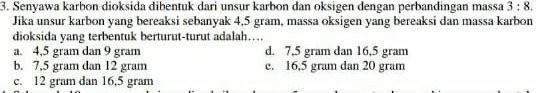 Senyawa karbon dioksida dibentuk dari unsur karbon dan oksigen dengan perbandingan massa 3:8. 
Jika unsur karbon yang bereaksi sebanyak 4,5 gram, massa oksigen yang bereaksi dan massa karbon
dioksida yang terbentuk berturut-turut adalah…
a. 4,5 gram dan 9 gram d. 7,5 gram dan 16,5 gram
b. 7,5 gram dan 12 gram e. 16,5 gram dan 20 gram
c. 12 gram dan 16,5 gram