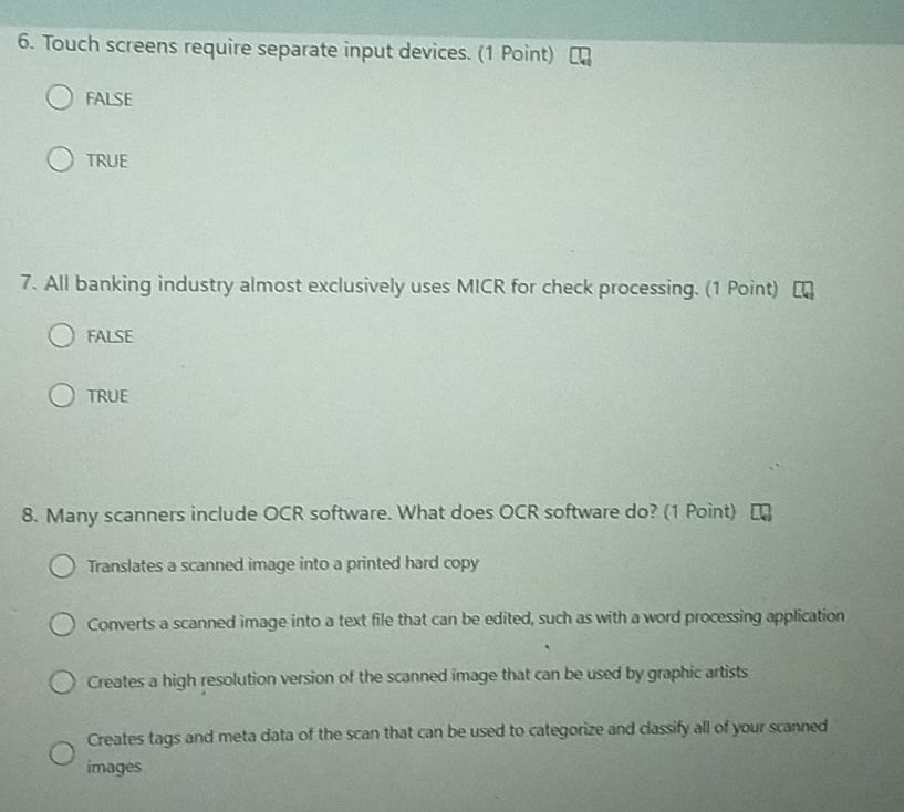 Touch screens require separate input devices. (1 Point)
FALSE
TRUE
7. All banking industry almost exclusively uses MICR for check processing. (1 Point)
FALSE
TRUE
8. Many scanners include OCR software. What does OCR software do? (1 Point)
Translates a scanned image into a printed hard copy
Converts a scanned image into a text file that can be edited, such as with a word processing application
Creates a high resolution version of the scanned image that can be used by graphic artists
Creates tags and meta data of the scan that can be used to categorize and classify all of your scanned
images