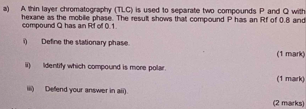 A thin layer chromatography (TLC) is used to separate two compounds P and Q with 
hexane as the mobile phase. The result shows that compound P has an Rf of 0.8 and 
compound Q has an Rf of 0.1. 
i) Define the stationary phase. 
(1 mark) 
ii) Identify which compound is more polar. 
(1 mark) 
iii) Defend your answer in aii). 
(2 marks)