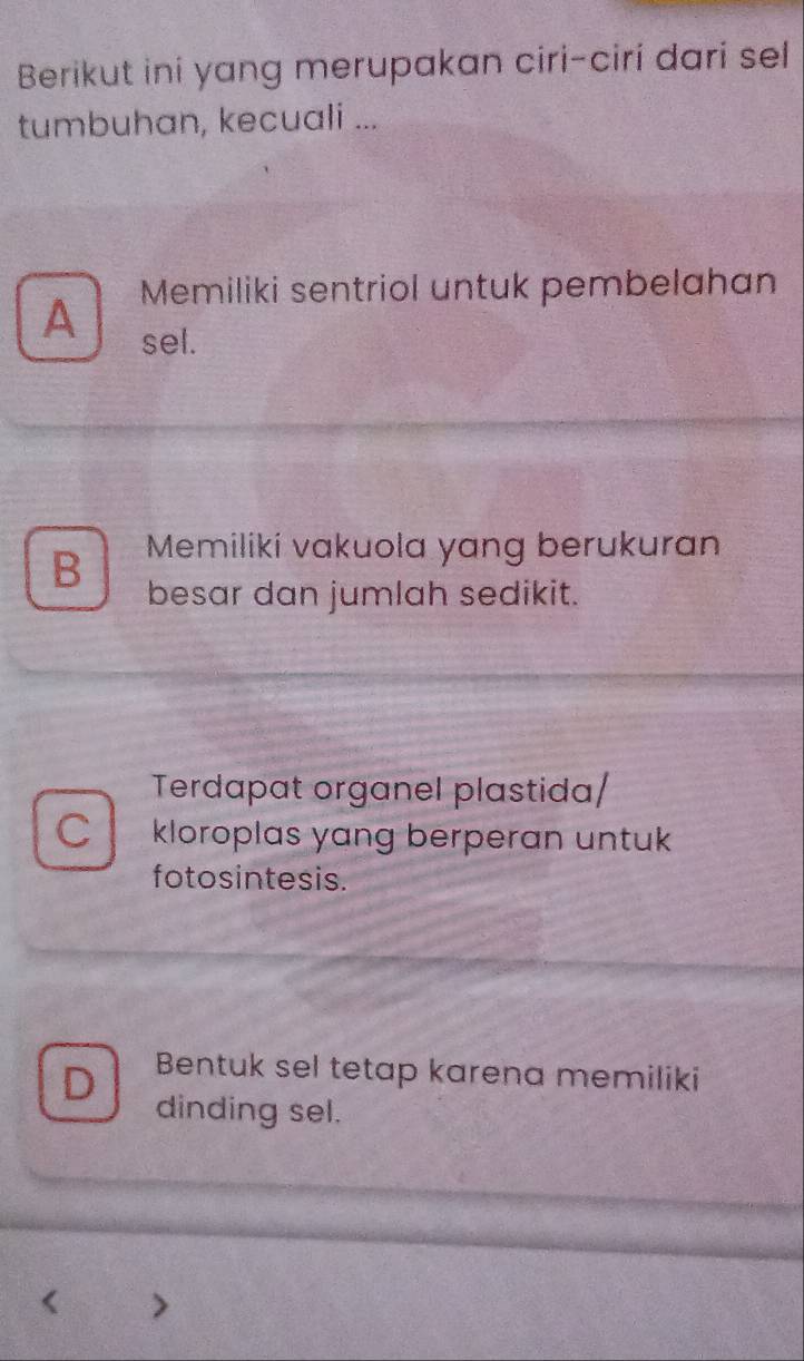 Berikut ini yang merupakan ciri-ciri dari sel
tumbuhan, kecuali ...
Memiliki sentriol untuk pembelahan
A
sel.
B Memiliki vakuola yang berukuran
besar dan jumlah sedikit.
Terdapat organel plastida/
C kloroplas yang berperan untuk
fotosintesis.
Bentuk sel tetap karena memiliki
D dinding sel.