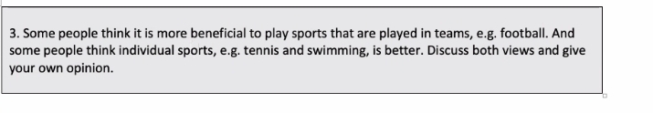 Some people think it is more beneficial to play sports that are played in teams, e.g. football. And 
some people think individual sports, e.g. tennis and swimming, is better. Discuss both views and give 
your own opinion.