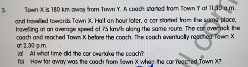 Town X is 180 km away from Town Y. A coach started from Town Y at 11,30 a.m. 
and travelled towards Town X. Half an hour later, a car started from the same place, 
travelling at an average speed of 75 km/h along the same route. The car overtook the 
coach and reached Town X before the coach. The coach eventually reached Town X
at 2.30 p.m. 
(a) At what time did the car overtake the coach? 
(b) How far away was the coach from Town X when the car reached Town X?