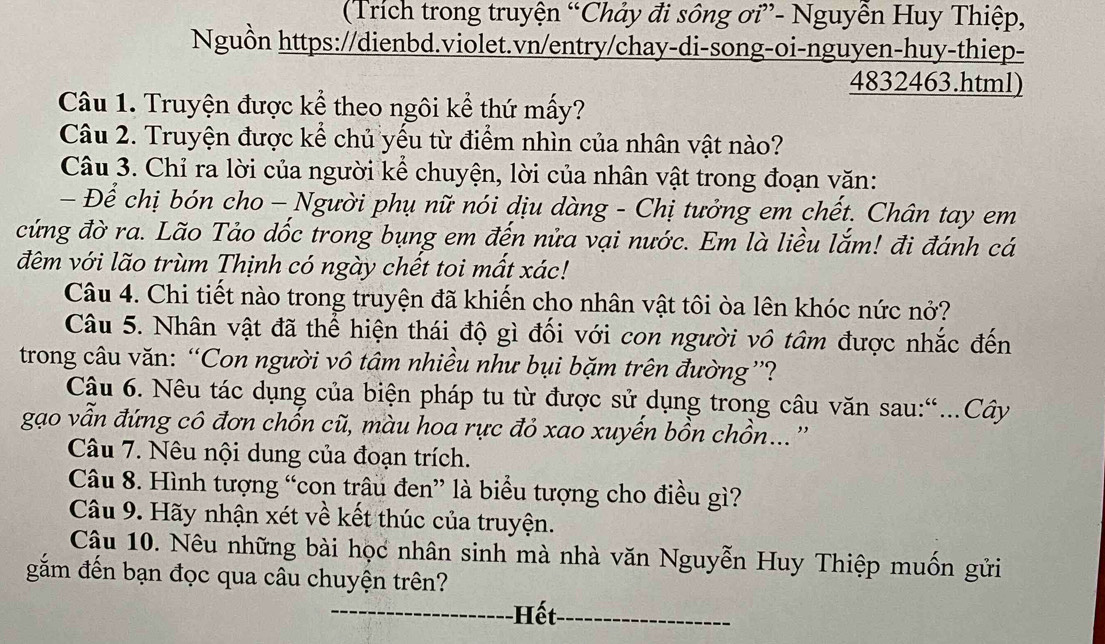 (Trích trong truyện “Chảy đi sông ơi”- Nguyễn Huy Thiệp,
Nguồn https://dienbd.violet.vn/entry/chay-di-song-oi-nguyen-huy-thiep-
4832463.html)
Câu 1. Truyện được kể theo ngôi kể thứ mấy?
Câu 2. Truyện được kể chủ yếu từ điểm nhìn của nhân vật nào?
Câu 3. Chỉ ra lời của người kể chuyện, lời của nhân vật trong đoạn văn:
- Để chị bón cho - Người phụ nữ nói dịu dàng - Chị tưởng em chết. Chân tay em
cứng đờ ra. Lão Tảo dốc trong bụng em đến nửa vại nước. Em là liều lắm! đi đánh cá
đêm với lão trùm Thịnh có ngày chết toi mất xác!
Câu 4. Chi tiết nào trong truyện đã khiến cho nhân vật tôi òa lên khóc nức nở?
Câu 5. Nhân vật đã thể hiện thái độ gì đối với con người vô tâm được nhắc đến
trong câu văn: “Con người vô tâm nhiều như bụi bặm trên đường”?
Câu 6. Nêu tác dụng của biện pháp tu từ được sử dụng trong câu văn sau:“..Cây
gạao vẫn đứng cô đơn chốn cũ, màu hoa rực đỏ xao xuyến bồn chồn...''
Câu 7. Nêu nội dung của đoạn trích.
Câu 8. Hình tượng “con trâu đen” là biểu tượng cho điều gì?
Câu 9. Hãy nhận xét về kết thúc của truyện.
Cậu 10. Nêu những bài học nhân sinh mà nhà văn Nguyễn Huy Thiệp muốn gửi
gắm đến bạn đọc qua câu chuyện trên?
_Hết_