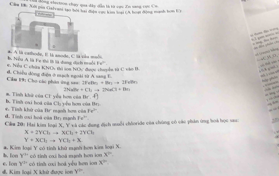 Của đóng electron chạy qua dây dẫn là từ cực Zn sang cực Cu.
Cầu 18: Xét pin Galva điện cực kim loại (A hoạt động mạnh hơn E):
ti thơm đặc trưng
6.2 gam acetic a
n ứng, thu được
án đến phản ch
cathode, E là anode, C là cầu muối.
ol (rượu) bằng
→C,H₁,O,
b. Nếu A là Fe thì B là dung dịch muối Fe^(2+).
, có thể sân
c. Nếu C chứa KNO_3 thì ion NO_3 được chuyền từ C vào B.
à 0.8 g/mL)
d. Chiều dòng điện ở mạch ngoài từ A sang E.
mL) cûa et
Câu 19: Cho các phản ứng sau: 2FeBr_2+Br_2to 2FeBr_3
hập phân
* tristearin
2NaBr+Cl_2to 2NaCl+Br_2
chất dười
a. Tính khử của Cl yếu hơn của Br. A
xn ứng ví
y có chứ
b. Tính oxi hoá của Cl_2 yếu hơn của Br_2.ng den
c. Tính khử của Br mạnh hơn của Fe^(2+)
go su é
d. Tính oxi hoả của Br₂ mạnh Fe^(3+)
Câu 20: Hai kim loại X, Y và các dung dịch muối chloride của chúng có các phản ứng hoá học sau:
“.”’
X+2YCl_3to XCl_2+2YCl_2
c
Y+XCl_2to YCl_2+X.
a. Kim loại Y có tính khử mạnh hơn kim loại X.
b. Ion Y^(3+) có tính oxi hoá mạnh hơn ion X^(2+).
c. Ion Y^(2+) có tính oxi hoá yếu hơn ion X^(2+).
d. Kim loại X khử được ion Y^(2+)