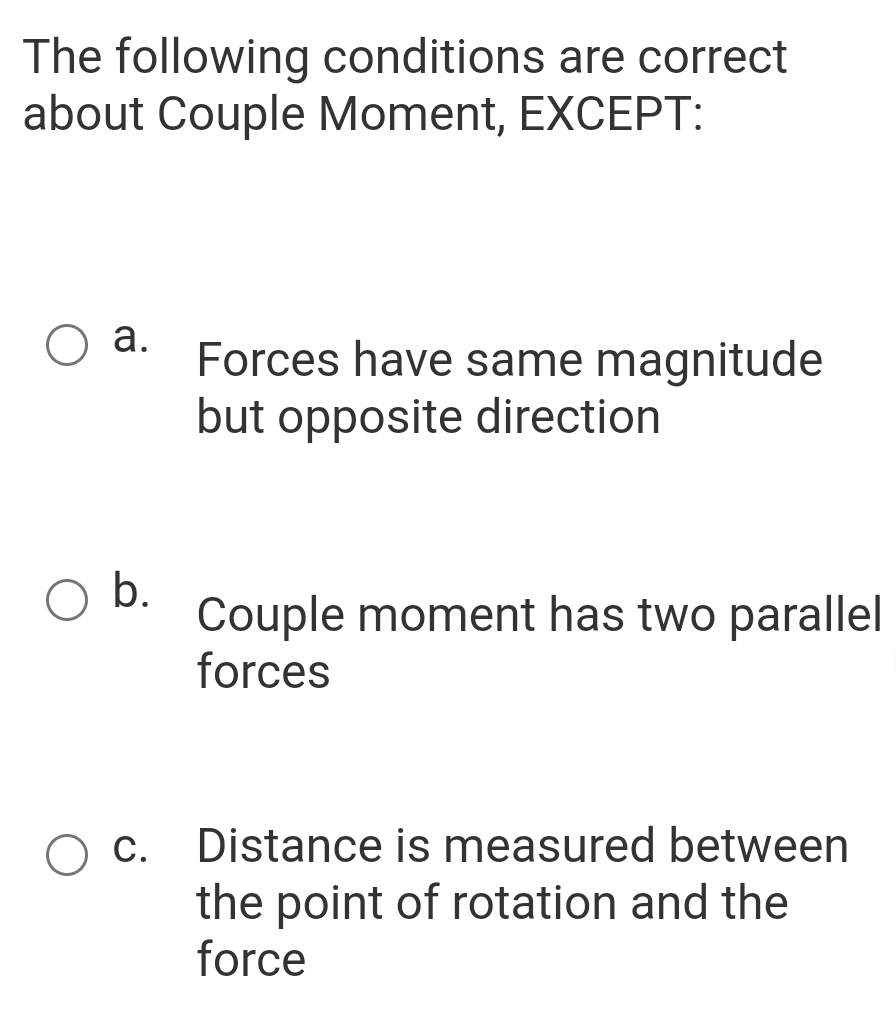 The following conditions are correct
about Couple Moment, EXCEPT:
a.
Forces have same magnitude
but opposite direction
b.
Couple moment has two parallel
forces
c. Distance is measured between
the point of rotation and the
force