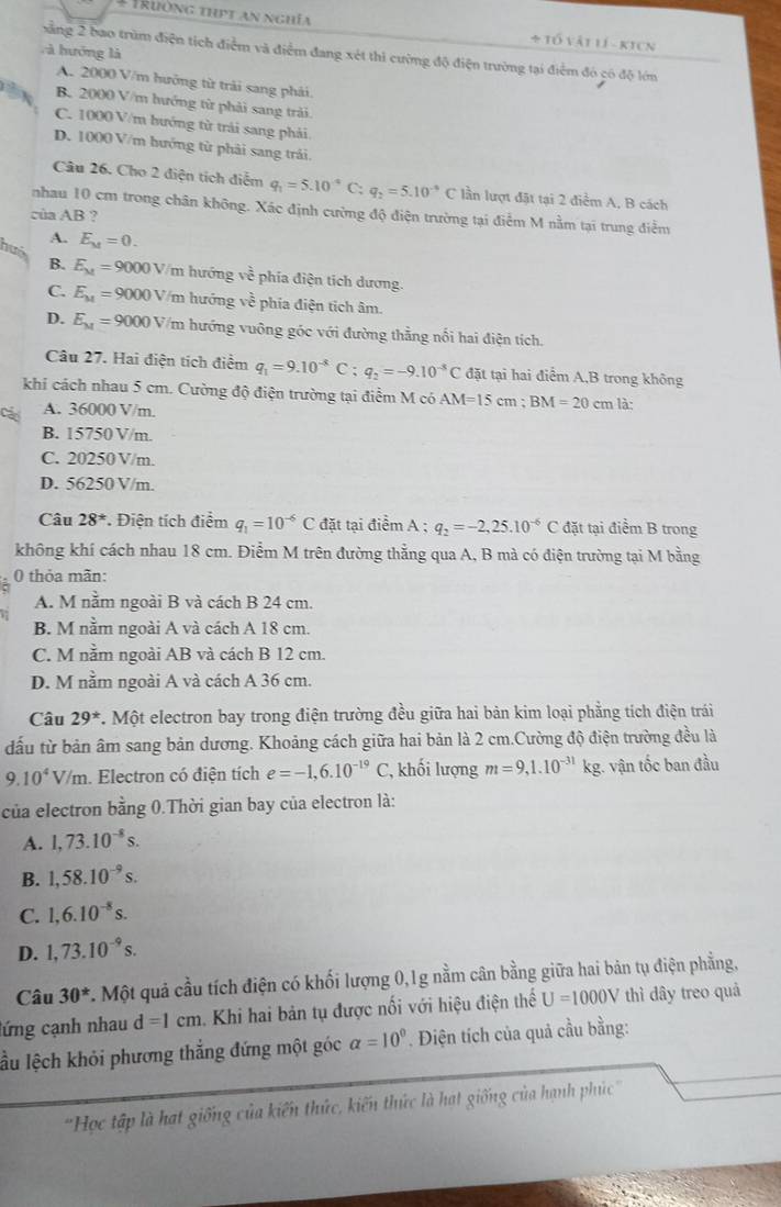 # Trường thịt an nghĩa * tổ vật lí - kicn
l à hướng là
xăng 2 bao trùm điện tích điểm và điểm đang xét thi cường độ điện trường tại điểm đó có độ lớm
A. 2000 V/m hưởng từ trải sang phải.
B. 2000 V/m hướng từ phải sang trải.
C. 1000 V/m bướng từ trải sang phải
D. 1000 V/m hướng từ phải sang trải,
Câu 26. Cho 2 điện tích điễm q_1=5.10^(-4) C: q_2=5.10^(-9)C lần lượt đặt tại 2 điểm A, B cách
nhau 10 cm trong chân không. Xác định cường độ điện trường tại điểm M nằm tại trung điểm
của AB ?
A. E_M=0.
B.
huô E_kt=9000V V/m hướng ve phía điện tích dương.
C. E_M=9000V/n hướng về phía điện tích âm.
D. E_M=9000V /m hướng vuông góc với đường thằng nổi hai điện tích.
Câu 27. Hai điện tích điểm q_1=9.10^(-8)C;q_2=-9.10^(-5)C đặt tại hai điểm A,B trong không
khi cách nhau 5 cm. Cường độ điện trường tại điểm M có AM=15cm;BM=20cm là:
A. 36000 V/m.
B. 15750 V/m.
C. 20250 V/m.
D. 56250 V/m.
Câu 28^* *. Điện tích điểm q_1=10^(-6)C đặt tại điểm A ; q_2=-2,25.10^(-6) đặt tại điểm B trong
không khí cách nhau 18 cm. Điểm M trên đường thẳng qua A, B mà có điện trường tại M bằng
0 thỏa mãn:
A. M nằm ngoài B và cách B 24 cm.
B. M nằm ngoài A và cách A 18 cm.
C. M nằm ngoài AB và cách B 12 cm.
D. M nằm ngoài A và cách A 36 cm.
Câu 29^* T. Một electron bay trong điện trường đều giữa hai bản kim loại phẳng tích điện trái
đấu từ bản âm sang bản dương. Khoảng cách giữa hai bản là 2 cm.Cường độ điện trường đều là
9.10^4V/m h. Electron có điện tích e=-1,6.10^(-19)C *, khối lượng m=9,1.10^(-31)kg g. vận tốc ban đầu
của electron bằng 0.Thời gian bay của electron là:
A. 1,73.10^(-8)s.
B. 1,58.10^(-9)s.
C. 1,6.10^(-8)s.
D. 1,73.10^(-9)s.
Câu 30^* *. Một quả cầu tích điện có khối lượng 0,1g nằm cân bằng giữa hai bản tụ điện phẳng,
cứng cạnh nhau d=1cm a. Khi hai bản tụ được nối với hiệu điện thế U=1000V thì dây treo quả
lầu lệch khỏi phương thẳng đứng một góc alpha =10° *. Điện tích của quả cầu bằng:
'Học tập là hạt giống của kiến thức, kiến thức là hạt giống của hạnh phúc