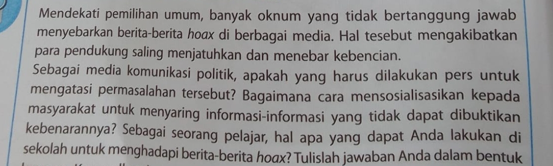 Mendekati pemilihan umum, banyak oknum yang tidak bertanggung jawab 
menyebarkan berita-berita hoax di berbagai media. Hal tesebut mengakibatkan 
para pendukung saling menjatuhkan dan menebar kebencian. 
Sebagai media komunikasi politik, apakah yang harus dilakukan pers untuk 
mengatasi permasalahan tersebut? Bagaimana cara mensosialisasikan kepada 
masyarakat untuk menyaring informasi-informasi yang tidak dapat dibuktikan 
kebenarannya? Sebagai seorang pelajar, hal apa yang dapat Anda lakukan di 
sekolah untuk menghadapi berita-berita ho₄x? Tulislah jawaban Anda dalam bentuk