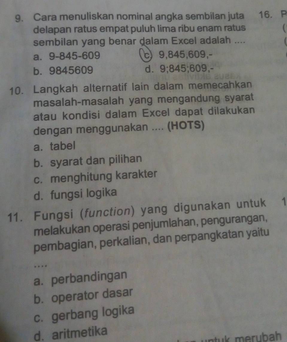 Cara menuliskan nominal angka sembilan juta 16. P
delapan ratus empat puluh lima ribu enam ratus
sembilan yang benar dalam Excel adalah ....
a. 9 - 845 - 609 c) 9, 845, 609,-
b. 9845609 d. 9; 845; 609,-
10. Langkah alternatif lain dalam memecahkan
masalah-masalah yang mengandung syarat
atau kondisi dalam Excel dapat dilakukan
dengan menggunakan .... (HOTS)
a. tabel
b. syarat dan pilihan
c. menghitung karakter
d. fungsi logika
11. Fungsi (function) yang digunakan untuk 1
melakukan operasi penjumlahan, pengurangan,
pembagian, perkalian, dan perpangkatan yaitu
. . . .
a. perbandingan
b. operator dasar
c. gerbang logika
d、aritmetika
n tu k merubah