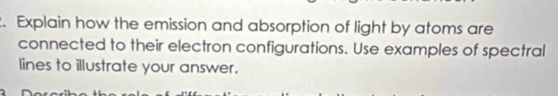 Explain how the emission and absorption of light by atoms are 
connected to their electron configurations. Use examples of spectral 
lines to illustrate your answer.