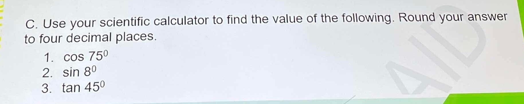 Use your scientific calculator to find the value of the following. Round your answer 
to four decimal places. 
1. cos 75°
2. sin 8°
3. tan 45°