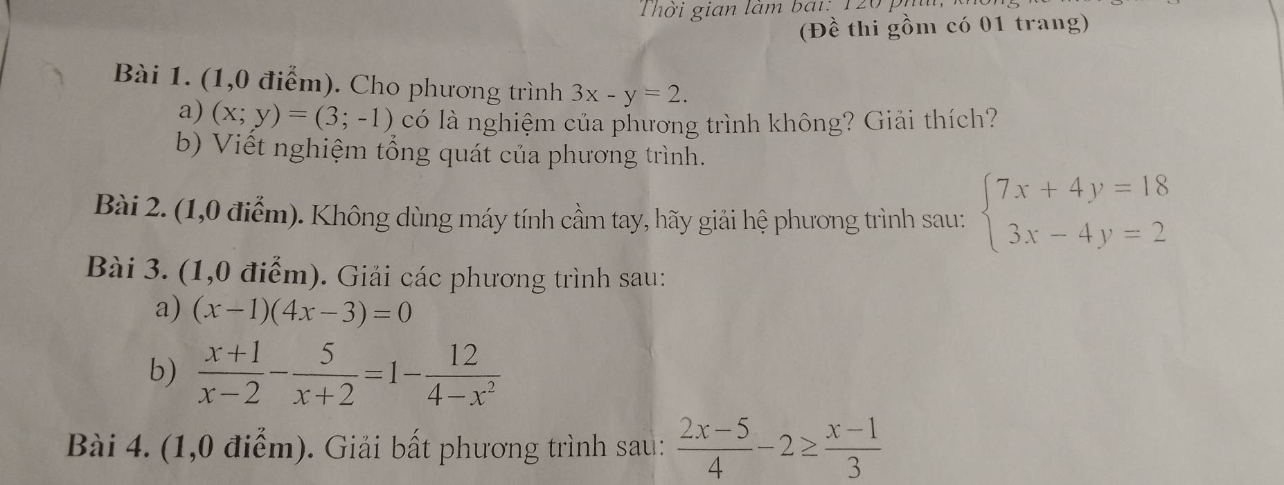 Thời gián làm bái: 120 , 
(Đề thi gồm có 01 trang) 
Bài 1. (1,0 điểm). Cho phương trình 3x-y=2. 
a) (x;y)=(3;-1) có là nghiệm của phương trình không? Giải thích? 
b) Viết nghiệm tổng quát của phương trình. 
Bài 2. (1,0 điểm). Không dùng máy tính cầm tay, hãy giải hệ phương trình sau: beginarrayl 7x+4y=18 3x-4y=2endarray.
Bài 3. (1,0 điểm). Giải các phương trình sau: 
a) (x-1)(4x-3)=0
b)  (x+1)/x-2 - 5/x+2 =1- 12/4-x^2 
Bài 4. (1,0 điểm). Giải bất phương trình sau:  (2x-5)/4 -2≥  (x-1)/3 