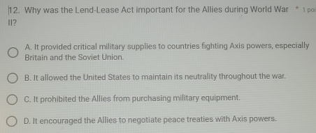 Why was the Lend-Lease Act important for the Allies during World War * 1 poi
I?
A. It provided critical military supplies to countries fighting Axis powers, especially
Britain and the Soviet Union.
B. It allowed the United States to maintain its neutrality throughout the war.
C. It prohibited the Allies from purchasing military equipment.
D. It encouraged the Allies to negotiate peace treaties with Axis powers.