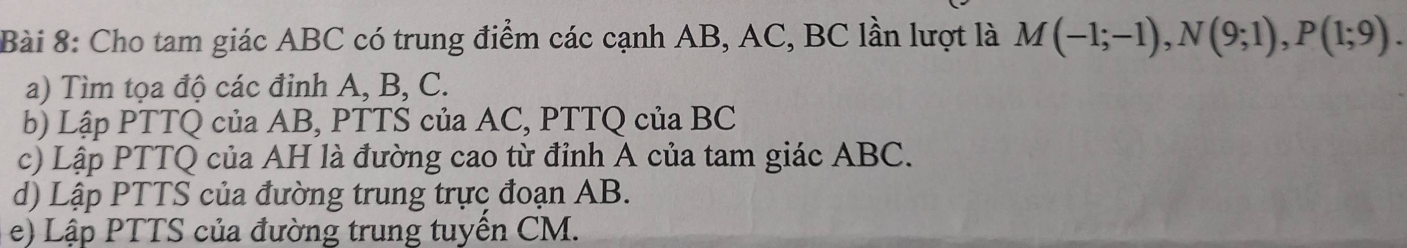 Cho tam giác ABC có trung điểm các cạnh AB, AC, BC lần lượt là M(-1;-1), N(9;1), P(1;9). 
a) Tìm tọa độ các đỉnh A, B, C. 
b) Lập PTTQ của AB, PTTS của AC, PTTQ của BC
c) Lập PTTQ của AH là đường cao từ đỉnh A của tam giác ABC. 
d) Lập PTTS của đường trung trực đoạn AB. 
e) Lập PTTS của đường trung tuyền CM.